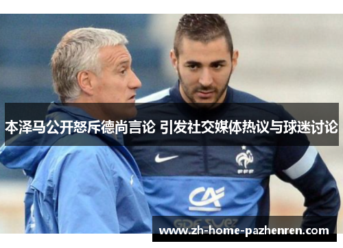 本泽马公开怒斥德尚言论 引发社交媒体热议与球迷讨论