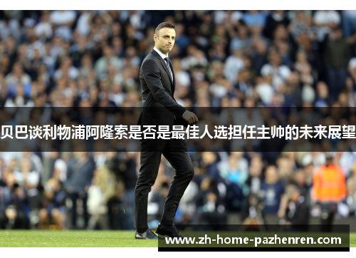 贝巴谈利物浦阿隆索是否是最佳人选担任主帅的未来展望 贝巴谈利物浦阿隆索是否是最佳人选担任主帅的未来展望